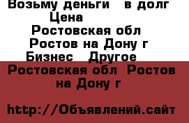 Возьму деньги - в долг. › Цена ­ 150 000 - Ростовская обл., Ростов-на-Дону г. Бизнес » Другое   . Ростовская обл.,Ростов-на-Дону г.